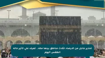 تحذير عاجل من الأرصاد لثلاث مناطق بينها مكة.. تعرف على تأثير حالة الطقس اليوم
